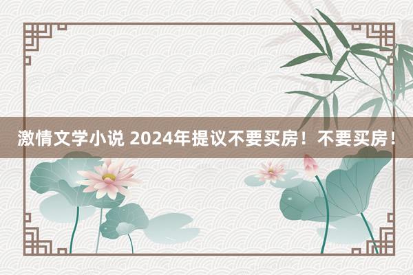 激情文学小说 2024年提议不要买房！不要买房！