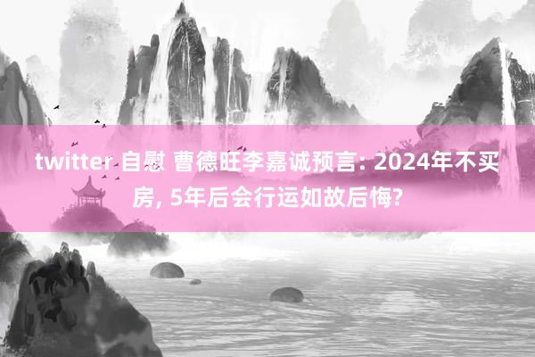 twitter 自慰 曹德旺李嘉诚预言: 2024年不买房， 5年后会行运如故后悔?