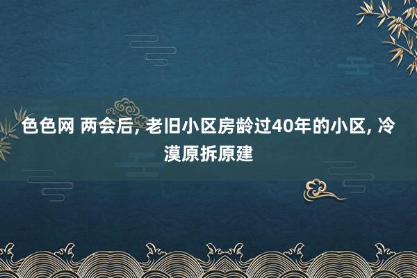 色色网 两会后， 老旧小区房龄过40年的小区， 冷漠原拆原建