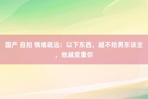 国产 自拍 情绪疏远：以下东西，越不给男东谈主，他越爱重你