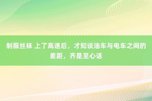 制服丝袜 上了高速后，才知谈油车与电车之间的差距，齐是至心话