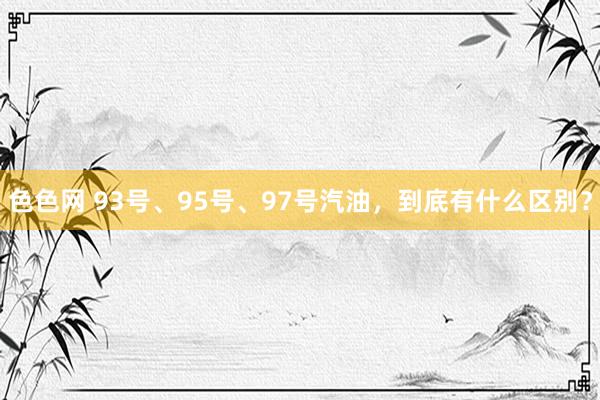 色色网 93号、95号、97号汽油，到底有什么区别？