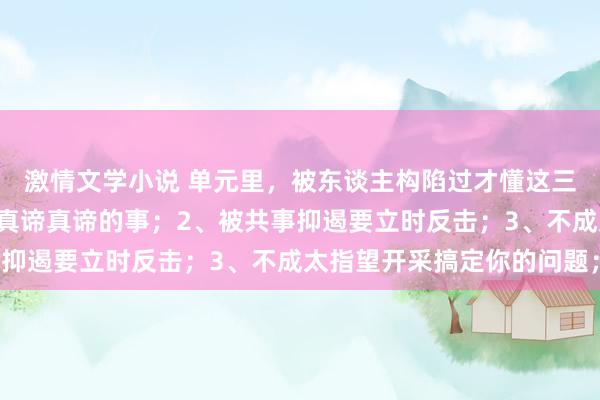 激情文学小说 单元里，被东谈主构陷过才懂这三件事：1、谦恭是毫无真谛真谛的事；2、被共事抑遏要立时反击；3、不成太指望开采搞定你的问题；