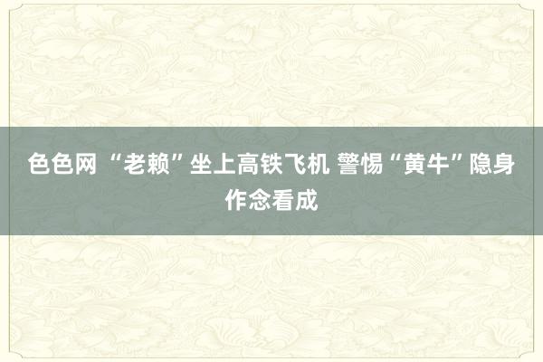 色色网 “老赖”坐上高铁飞机 警惕“黄牛”隐身作念看成