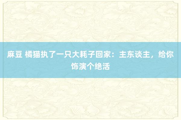 麻豆 橘猫执了一只大耗子回家：主东谈主，给你饰演个绝活