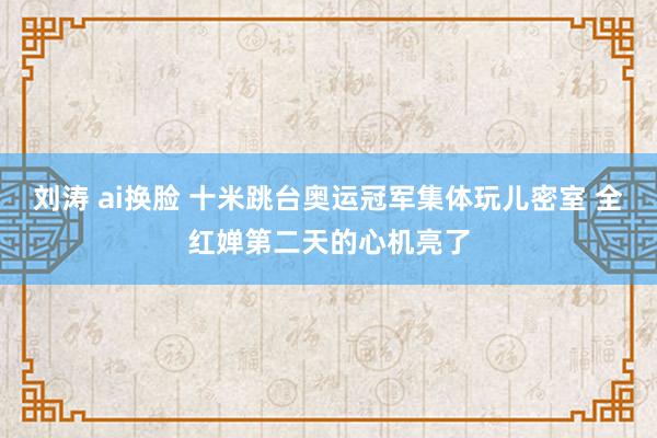 刘涛 ai换脸 十米跳台奥运冠军集体玩儿密室 全红婵第二天的心机亮了