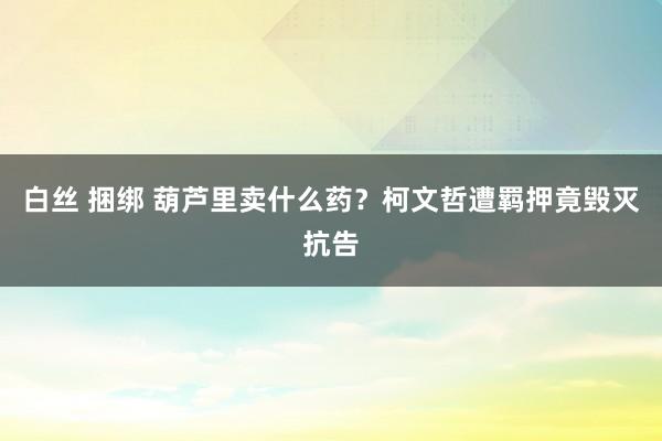 白丝 捆绑 葫芦里卖什么药？柯文哲遭羁押竟毁灭抗告