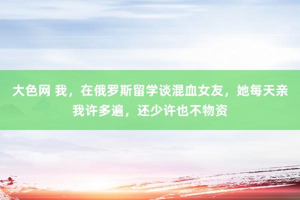 大色网 我，在俄罗斯留学谈混血女友，她每天亲我许多遍，还少许也不物资