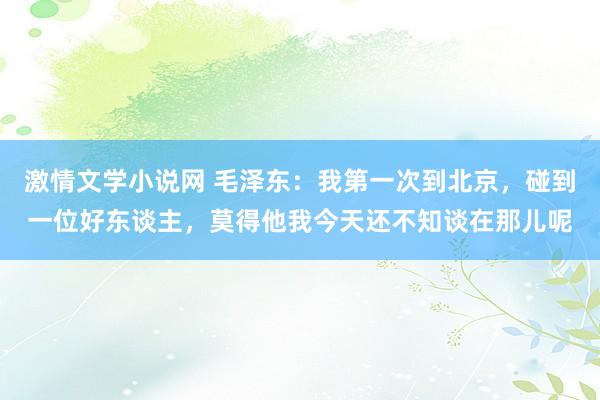 激情文学小说网 毛泽东：我第一次到北京，碰到一位好东谈主，莫得他我今天还不知谈在那儿呢