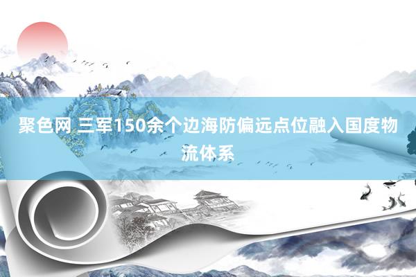 聚色网 三军150余个边海防偏远点位融入国度物流体系