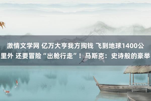 激情文学网 亿万大亨我方掏钱 飞到地球1400公里外 还要冒险“出舱行走”！马斯克：史诗般的豪举