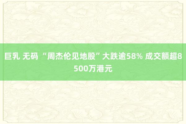 巨乳 无码 “周杰伦见地股”大跌逾58% 成交额超8500万港元