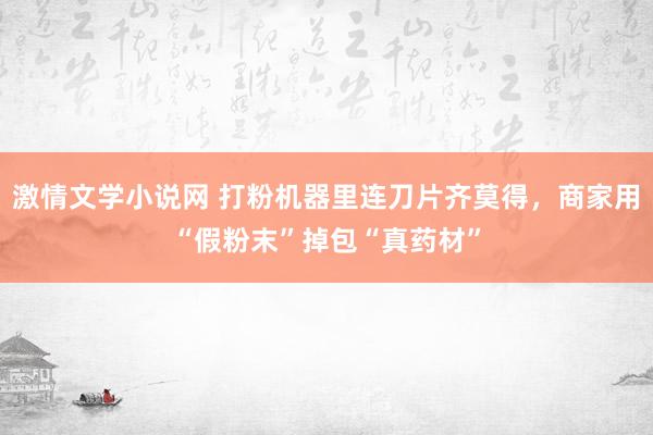 激情文学小说网 打粉机器里连刀片齐莫得，商家用“假粉末”掉包“真药材”