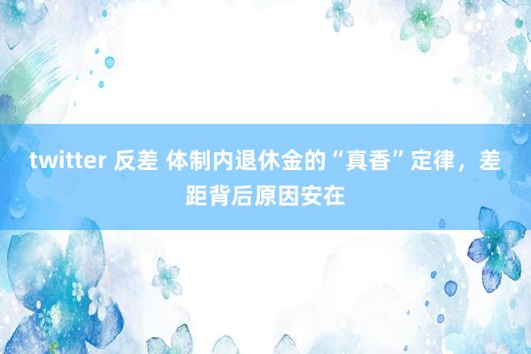 twitter 反差 体制内退休金的“真香”定律，差距背后原因安在