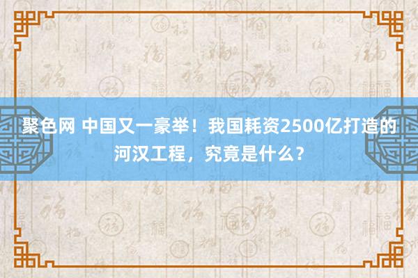 聚色网 中国又一豪举！我国耗资2500亿打造的河汉工程，究竟是什么？