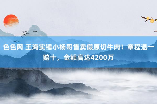 色色网 王海实锤小杨哥售卖假原切牛肉！章程退一赔十，金额高达4200万