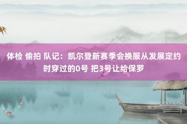 体检 偷拍 队记：凯尔登新赛季会换服从发展定约时穿过的0号 把3号让给保罗