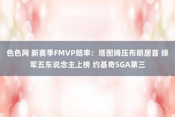 色色网 新赛季FMVP赔率：塔图姆压布朗居首 绿军五东说念主上榜 约基奇SGA第三