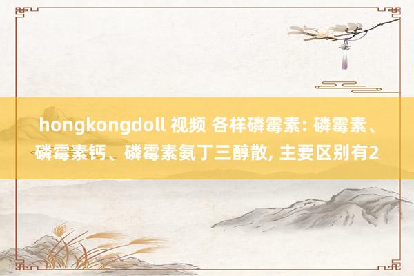 hongkongdoll 视频 各样磷霉素: 磷霉素、磷霉素钙、磷霉素氨丁三醇散， 主要区别有2