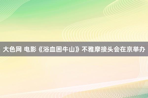 大色网 电影《浴血困牛山》不雅摩接头会在京举办