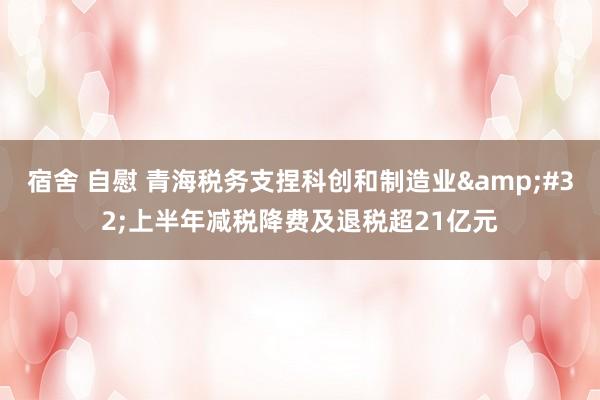 宿舍 自慰 青海税务支捏科创和制造业&#32;上半年减税降费及退税超21亿元