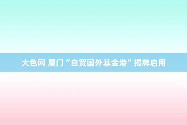 大色网 厦门“自贸国外基金港”揭牌启用