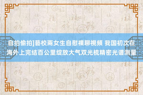 自拍偷拍]藝校兩女生自慰裸聊視頻 我国初次在海外上完结百公里绽放大气双光梳精密光谱测量