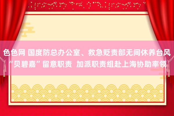 色色网 国度防总办公室、救急贬责部无间休养台风“贝碧嘉”留意职责  加派职责组赴上海协助率领