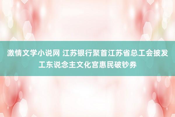 激情文学小说网 江苏银行聚首江苏省总工会披发工东说念主文化宫惠民破钞券