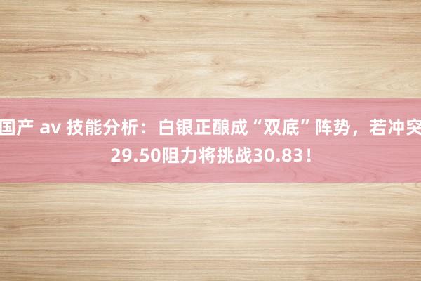 国产 av 技能分析：白银正酿成“双底”阵势，若冲突29.50阻力将挑战30.83！