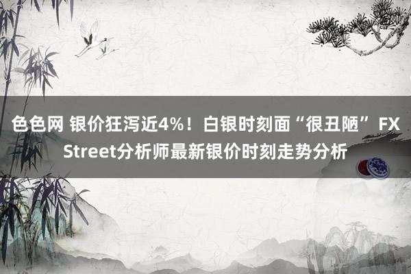 色色网 银价狂泻近4%！白银时刻面“很丑陋” FXStreet分析师最新银价时刻走势分析