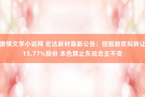 激情文学小说网 宏达新材最新公告：控股鼓吹拟转让15.77%股份 本色禁止东说念主不变