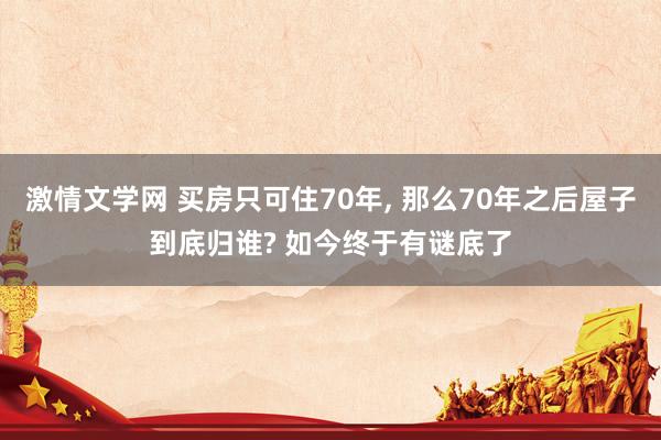 激情文学网 买房只可住70年， 那么70年之后屋子到底归谁? 如今终于有谜底了