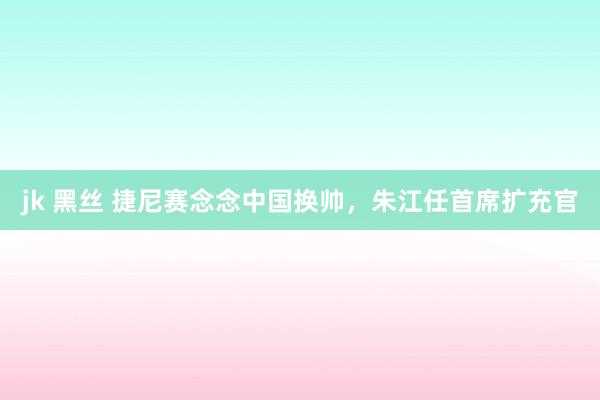 jk 黑丝 捷尼赛念念中国换帅，朱江任首席扩充官