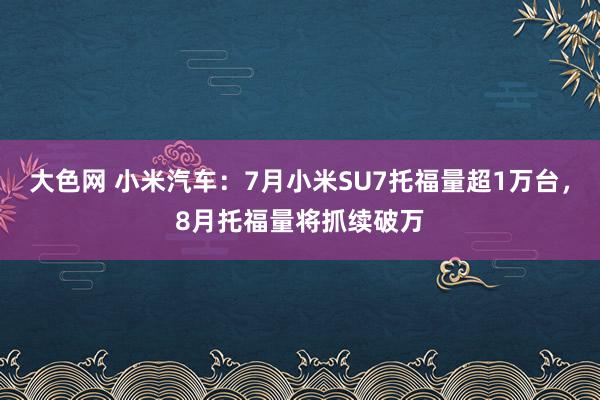 大色网 小米汽车：7月小米SU7托福量超1万台，8月托福量将抓续破万