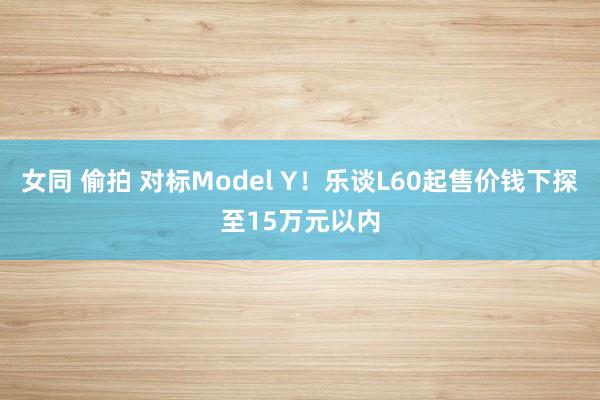 女同 偷拍 对标Model Y！乐谈L60起售价钱下探至15万元以内