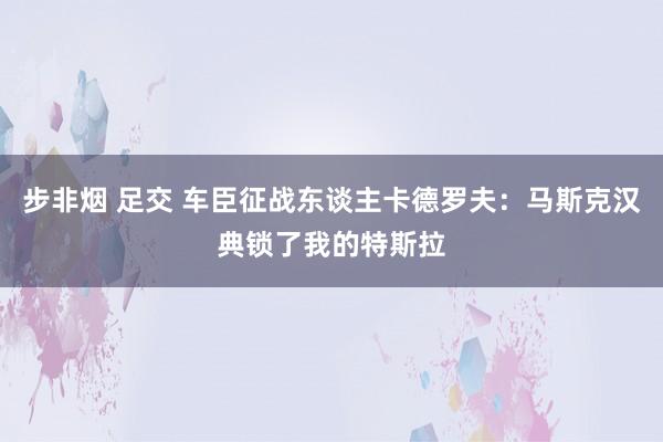 步非烟 足交 车臣征战东谈主卡德罗夫：马斯克汉典锁了我的特斯拉