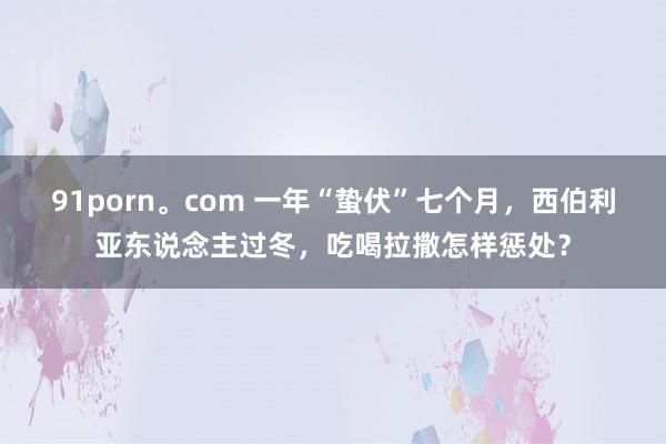 91porn。com 一年“蛰伏”七个月，西伯利亚东说念主过冬，吃喝拉撒怎样惩处？