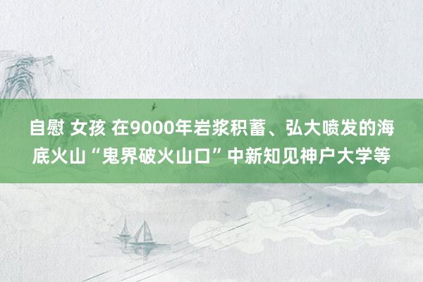 自慰 女孩 在9000年岩浆积蓄、弘大喷发的海底火山“鬼界破火山口”中新知见神户大学等