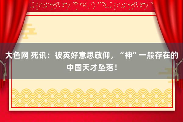 大色网 死讯：被英好意思敬仰，“神”一般存在的中国天才坠落！