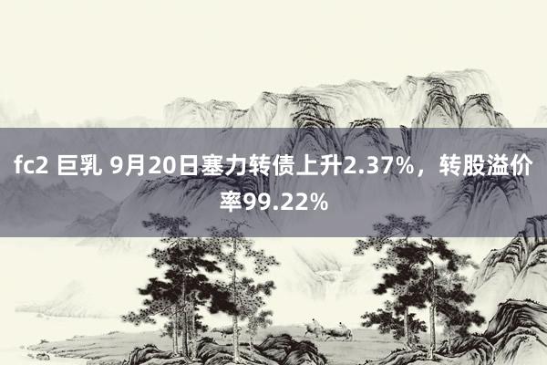 fc2 巨乳 9月20日塞力转债上升2.37%，转股溢价率99.22%