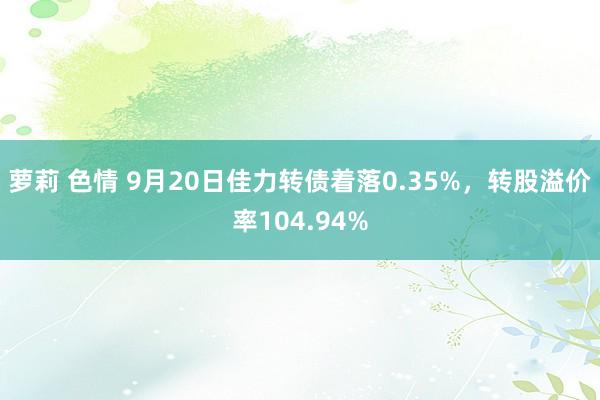 萝莉 色情 9月20日佳力转债着落0.35%，转股溢价率104.94%