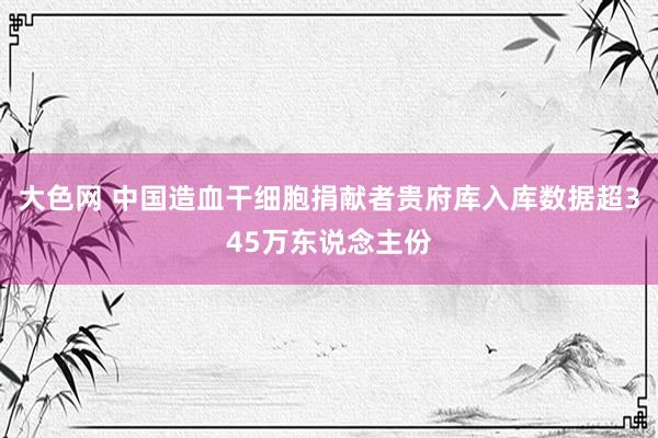 大色网 中国造血干细胞捐献者贵府库入库数据超345万东说念主份