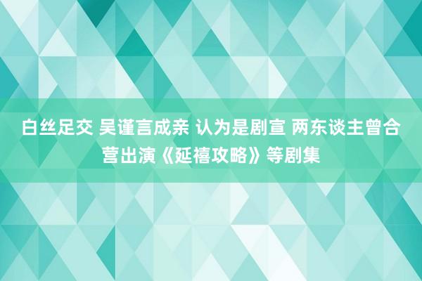 白丝足交 吴谨言成亲 认为是剧宣 两东谈主曾合营出演《延禧攻略》等剧集