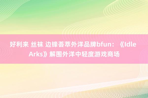 好利来 丝袜 边锋荟萃外洋品牌bfun：《Idle Arks》解围外洋中轻度游戏商场