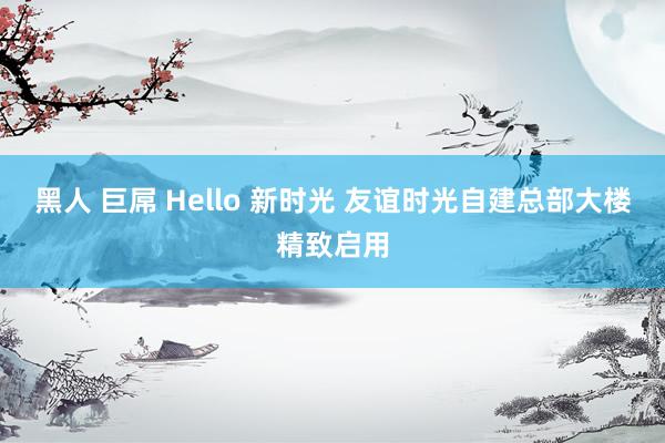 黑人 巨屌 Hello 新时光 友谊时光自建总部大楼精致启用