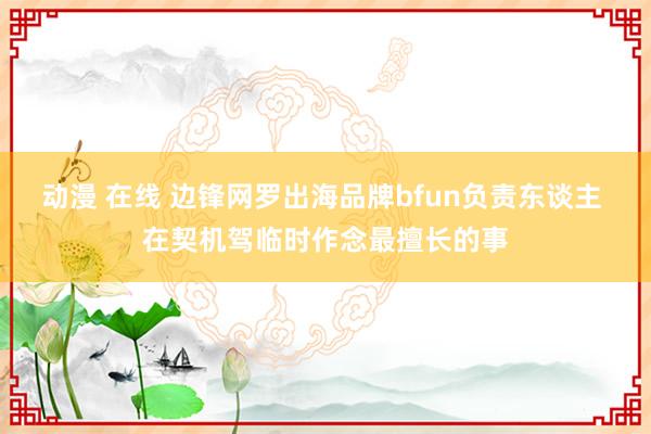 动漫 在线 边锋网罗出海品牌bfun负责东谈主 在契机驾临时作念最擅长的事