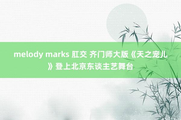 melody marks 肛交 齐门师大版《天之宠儿》登上北京东谈主艺舞台