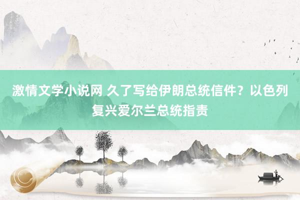 激情文学小说网 久了写给伊朗总统信件？以色列复兴爱尔兰总统指责