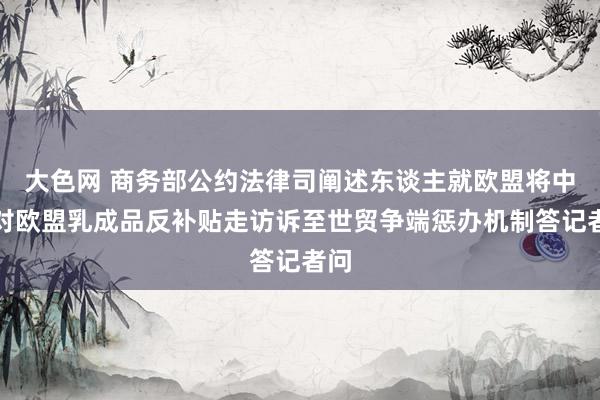 大色网 商务部公约法律司阐述东谈主就欧盟将中国对欧盟乳成品反补贴走访诉至世贸争端惩办机制答记者问